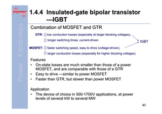 Power Electronics

1.4.4 Insulated-gate bipolar transistor
—IGBT
Combination of MOSFET and GTR
GTR:

low conduction losses (especially at larger blocking voltages),
longer switching times, current-driven

MOSFET:

IGBT

faster switching speed, easy to drive (voltage-driven),
larger conduction losses (especially for higher blocking voltages)

Features
• On-state losses are much smaller than those of a power
MOSFET, and are comparable with those of a GTR
• Easy to drive —similar to power MOSFET
• Faster than GTR, but slower than power MOSFET
Application
• The device of choice in 500-1700V applications, at power
levels of several kW to several MW
61

 