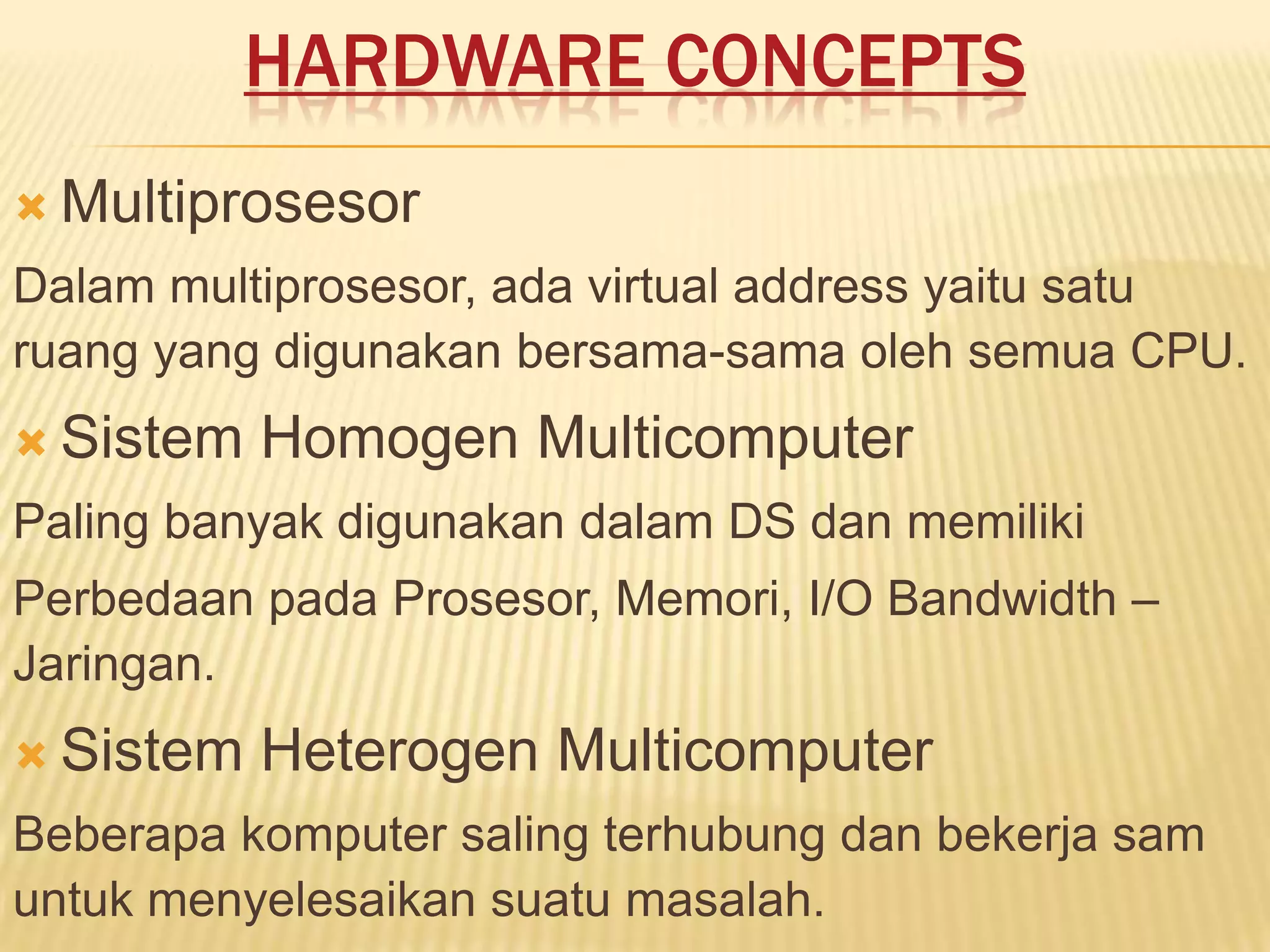 HARDWARE CONCEPTS
 Multiprosesor

Dalam multiprosesor, ada virtual address yaitu satu
ruang yang digunakan bersama-sama oleh semua CPU.
 Sistem

Homogen Multicomputer

Paling banyak digunakan dalam DS dan memiliki
Perbedaan pada Prosesor, Memori, I/O Bandwidth –
Jaringan.
 Sistem

Heterogen Multicomputer

Beberapa komputer saling terhubung dan bekerja sam
untuk menyelesaikan suatu masalah.

 