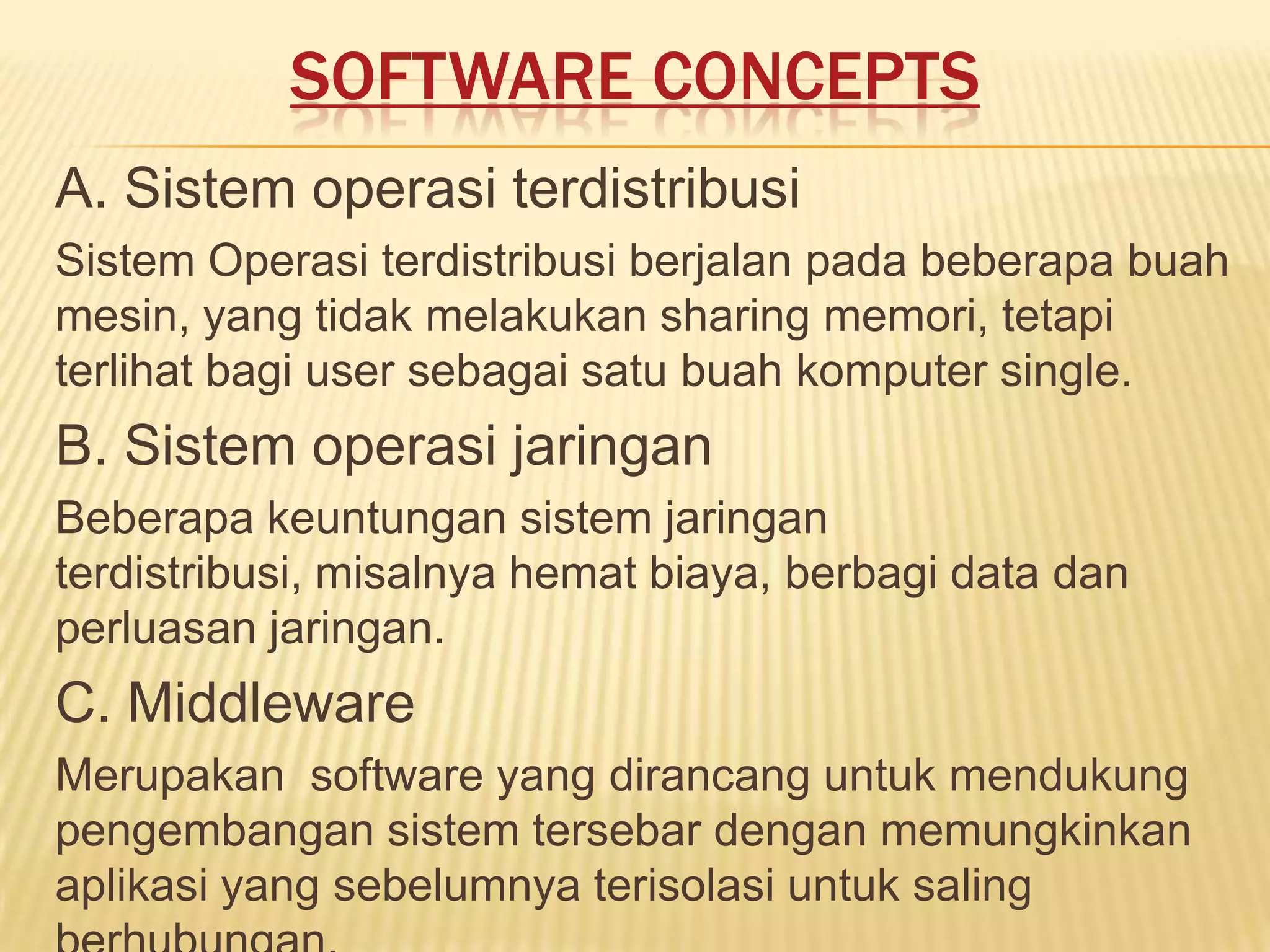 SOFTWARE CONCEPTS
A. Sistem operasi terdistribusi
Sistem Operasi terdistribusi berjalan pada beberapa buah
mesin, yang tidak melakukan sharing memori, tetapi
terlihat bagi user sebagai satu buah komputer single.

B. Sistem operasi jaringan
Beberapa keuntungan sistem jaringan
terdistribusi, misalnya hemat biaya, berbagi data dan
perluasan jaringan.

C. Middleware
Merupakan software yang dirancang untuk mendukung
pengembangan sistem tersebar dengan memungkinkan
aplikasi yang sebelumnya terisolasi untuk saling

 