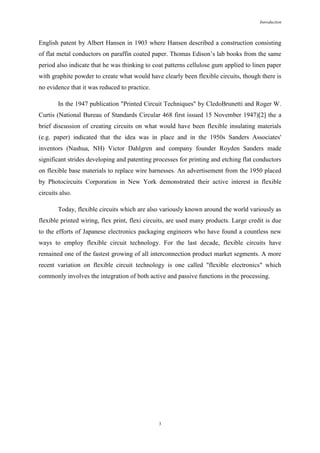 Introduction

English patent by Albert Hansen in 1903 where Hansen described a construction consisting
of flat metal conductors on paraffin coated paper. Thomas Edison’s lab books from the same
period also indicate that he was thinking to coat patterns cellulose gum applied to linen paper
with graphite powder to create what would have clearly been flexible circuits, though there is
no evidence that it was reduced to practice.
In the 1947 publication "Printed Circuit Techniques" by CledoBrunetti and Roger W.
Curtis (National Bureau of Standards Circular 468 first issued 15 November 1947)[2] the a
brief discussion of creating circuits on what would have been flexible insulating materials
(e.g. paper) indicated that the idea was in place and in the 1950s Sanders Associates'
inventors (Nashua, NH) Victor Dahlgren and company founder Royden Sanders made
significant strides developing and patenting processes for printing and etching flat conductors
on flexible base materials to replace wire harnesses. An advertisement from the 1950 placed
by Photocircuits Corporation in New York demonstrated their active interest in flexible
circuits also.
Today, flexible circuits which are also variously known around the world variously as
flexible printed wiring, flex print, flexi circuits, are used many products. Large credit is due
to the efforts of Japanese electronics packaging engineers who have found a countless new
ways to employ flexible circuit technology. For the last decade, flexible circuits have
remained one of the fastest growing of all interconnection product market segments. A more
recent variation on flexible circuit technology is one called "flexible electronics" which
commonly involves the integration of both active and passive functions in the processing.

3

 