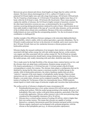 Between any given element and silicon, bond lengths are longer than for carbon with this
element. The lower silicon electronegativity (1.8) vs. carbon (2.5) leads to a very
polarised Si-O bond, highly ionic and with a large bond energy, 452 kJ/mole (108 kcal/mol).
The Si-C bond has a bond energy of ±318 kJ/mole (76 kcal/mol), slightly lower than a C-C
bond, while the Si-Si bond is weak, 193 kJ/mole (46.4 kcal/mole). These values partially
explain the stability of silicones; the Si-O bond is highly resistant to homolytic scission. On
the other hand, heterolytic scissions are easy, as demonstrated by the re-equilibration
reactions occurring during polymerisations catalysed by acids or bases. Silicon atoms do not
form stable double or triple bonds of the type sp2 or sp with other elements, yet the proximity
of the d orbitals allows d -p retro-coordination. Because of this retro-coordination,
trialkylsilanols are more acid than the corresponding alcohols. Yet, the involvement of retro-
coordination is challenged [4].

Another example of the difference between analogues is the tetravalent diphenyldisilanol,
(C6H5)2Si(OH)2, which is stable, while its carbon equivalent, a gem-diol, dehydrates. The Si-
H bond is weakly polarised, but here in the direction of a hydride, and is more reactive than
the C-H bond. Overall, there are few similarities between a silicone polymer and a
hydrocarbon polymer.

Silicones display the unusual combination of an inorganic chain similar to silicates and often
associated with high surface energy but with side methyl groups that are, on the contrary,
very organic and often associated with low surface energy [4]. The Si-O bond are strongly
polarised and without protection should lead to strong intermolecular interactions. However,
the methyl groups, only weakly interacting with each other, shield the main chain.

This is made easier by the high flexibility of the siloxane chain; rotation barriers are low, and
the siloxane chain can adopt many conformations. Rotation energy around a CH2-
CH2 bond in polyethylene is 13.8 kJ/mol but only 3.3 kJ/mol around a Me2Si-O bond,
corresponding to a nearly free rotation. The siloxane chain adopts a configuration that can be
idealised by saying that the chain exposes a maximum number of methyl groups to the
outside, while in hydrocarbon polymers, the relative backbone rigidity does not allow
“selective” exposure of the most organic or hydrophobic methyl groups. Chain-to-chain
interactions are low, and the distance between adjacent chains is also higher in silicones.
Despite a very polar chain, silicones can be compared to paraffin, with a low critical surface
tension of wetting [4]. Yet because of their low intermolecular forces, PDMS materials
remain liquid in a much wider range of molecular weights and viscosities than hydrocarbons.

The surface activity of silicones is displayed in many circumstances [4]:
   • Polydimethylsiloxanes have a low surface tension (20.4 mN/m) and are capable of
       wetting most surfaces. With the methyl groups pointing to the outside, this gives very
       hydrophobic films and a surface with good release properties, particularly if the film
       is cured after application. Silicone surface tension is also in the most promising range
       considered for biocompatible elastomers (20 to 30 mN/m).
   • Silicones have a critical surface tension of wetting (24 mN/m), which is higher than
       their own surface tension. This means that silicones are capable of wetting
       themselves, a property that promotes good film formation and good surface covering.
   • Silicone organic copolymers can be prepared with surfactant properties, with the
       silicone as the hydrophobic part (e.g., in silicone polyether copolymers).
 