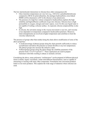The low intermolecular interactions in silicones have other consequences [4]:
   • Glass transition temperatures are very low (e.g., 146 K for a polydimethylsiloxane
       compared to 200 K for polyisobutylene, the analogue hydrocarbon); cross-linked
       PDMS will be elastomeric at RT in the absence of any plasticizers.
   • The presence of a high free volume compared to hydrocarbons explains the high
       solubility and high diffusion coefficient of gas into silicones. Silicones have a high
       permeability to oxygen, nitrogen and water vapour, even if in this case liquid water is
       not capable of wetting a silicone surface. As expected, silicone compressibility is also
       high.
   • In silicone, the activation energy to the viscous movement is very low, and viscosity
       is less dependent on temperature compared to hydrocarbon polymers. Moreover,
       chain entanglements are involved at higher temperature and contribute to limit the
       viscosity reduction [4].

The presence of groups other than methyl along the chain allows modification of some of the
above properties:
   • A small percentage of phenyl groups along the chain perturbs sufficiently to reduce
       crystallisation and allows the polymer to remain flexible at very low temperatures.
       The phenyl groups also increase the refractive index.
   • Trifluoropropyl groups along the chain change the solubility parameter of the
       polymer from 7.5 to 9.5 (cal/cm3)1/2. These copolymers are used to prepare
       elastomers with little swelling in alkane or aromatic solvents.

Considering the above, many polymeric “architectures” can be prepared of different physical
forms (volatile, liquid, viscoelastic, solid) with different functionalities, inert or capable of
interacting or reacting with many other compounds. Formulation into convenient products
leads to even more products. This explains the wide range of industries where silicones are
used.
 