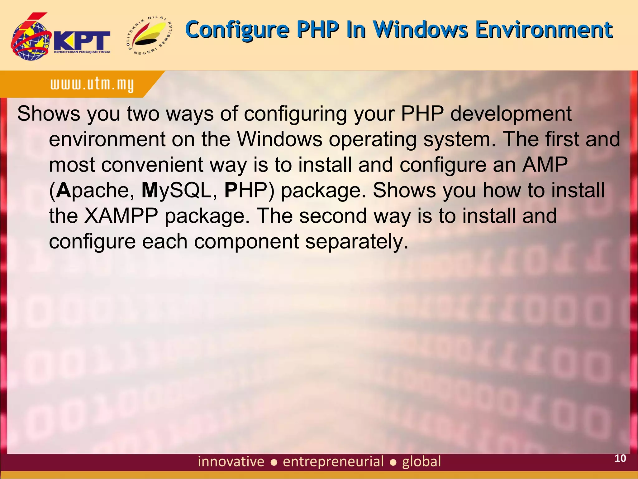 Configure PHP In Windows Environment

Shows you two ways of configuring your PHP development
environment on the Windows operating system. The first and
most convenient way is to install and configure an AMP
(Apache, MySQL, PHP) package. Shows you how to install
the XAMPP package. The second way is to install and
configure each component separately.

10

 