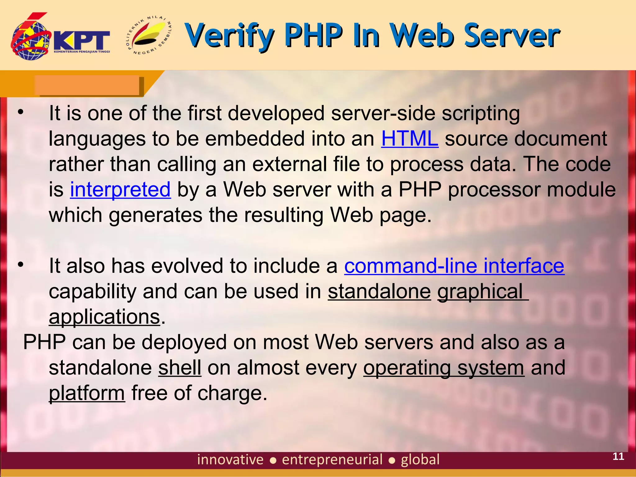 Verify PHP In Web Server
•

It is one of the first developed server-side scripting
languages to be embedded into an HTML source document
rather than calling an external file to process data. The code
is interpreted by a Web server with a PHP processor module
which generates the resulting Web page.

•

It also has evolved to include a command-line interface
capability and can be used in standalone graphical
applications.
PHP can be deployed on most Web servers and also as a
standalone shell on almost every operating system and
platform free of charge.
11

 