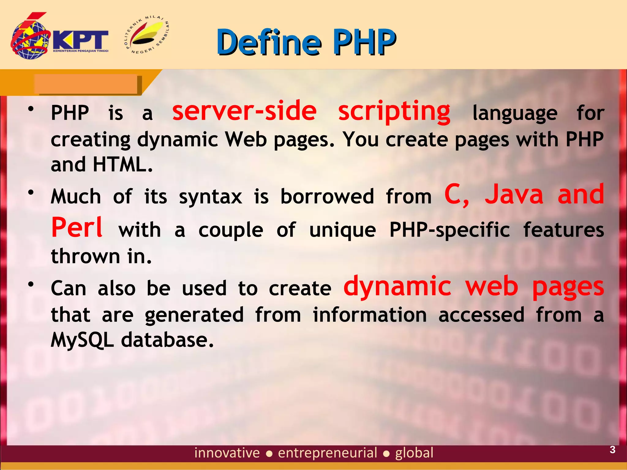 Define PHP
• PHP is a server-side scripting language for
creating dynamic Web pages. You create pages with PHP
and HTML.
• Much of its syntax is borrowed from C, Java and

Perl

with a couple of unique PHP-specific features
thrown in.
• Can also be used to create dynamic web pages
that are generated from information accessed from a
MySQL database.

3

 