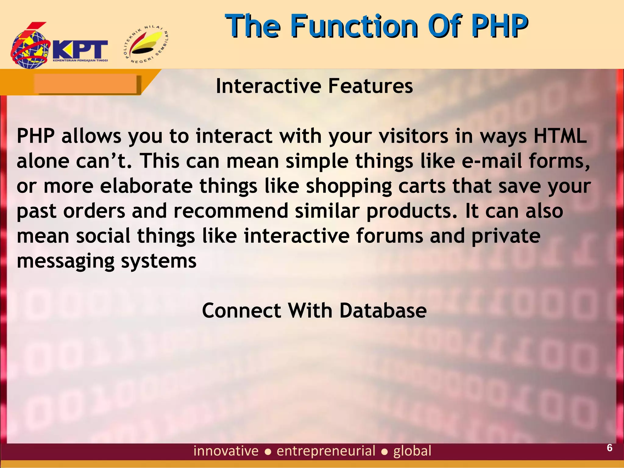The Function Of PHP
Interactive Features
PHP allows you to interact with your visitors in ways HTML
alone can’t. This can mean simple things like e-mail forms,
or more elaborate things like shopping carts that save your
past orders and recommend similar products. It can also
mean social things like interactive forums and private
messaging systems
Connect With Database

6

 