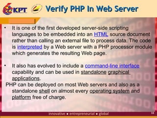 Verify PHP In Web Server
•

It is one of the first developed server-side scripting
languages to be embedded into an HTML source document
rather than calling an external file to process data. The code
is interpreted by a Web server with a PHP processor module
which generates the resulting Web page.

•

It also has evolved to include a command-line interface
capability and can be used in standalone graphical
applications.
PHP can be deployed on most Web servers and also as a
standalone shell on almost every operating system and
platform free of charge.
11

 