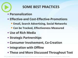 SOME BEST PRACTICES
• Personalization
• Effective-and Cost-Effective-Promotions

• Email, Search Advertising, Social Networks
• Can be Tracked, Effectiveness Measured
• Use of Rich Media
• Strategic Partnerships
• Consumer Involvement, Co-Creation
• Integration with Offline
• These and More Discussed Throughout Text
©2013 Cengage Learning. All Rights Reserved. May not be scanned, copied or duplicated, or posted to a publicly accessible website, in whole or in part.

 