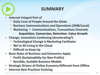 SUMMARY
• Internet Integral Part of
• Daily Lives of People Around the Globe
• Business Communications and Operations (SMB/Local)
• Marketing > Communications, Transactions Channels
o
Acquisition, Conversion, Retention, Value Growth
• Change, Innovation Continuing (Accelerating?)
• Technological Change is Marketing Facilitator
• We’re All Living In the Cloud
• Difficult to Keep Up
• Basic Rules of Business and Economics Apply
• Profit (Sustainability for Non-Profits)
• Sensible, Scalable Business Models
• Strategic Drivers of Online Economy Different from Offline
• Internet Best Practices Evolving
©2013 Cengage Learning. All Rights Reserved. May not be scanned, copied or duplicated, or posted to a publicly accessible website, in whole or in part.

31

 