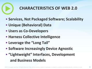 CHARACTERISTICS OF WEB 2.0
• Services, Not Packaged Software; Scalability
• Unique (Behavioral) Data
• Users as Co-Developers
• Harness Collective Intelligence
• Leverage the “Long Tail”
• Software Increasingly Device Agnostic
• “Lightweight” Interfaces, Development
and Business Models
©2013 Cengage Learning. All Rights Reserved. May not be scanned, copied or duplicated, or posted to a publicly accessible website, in whole or in part.

8

 