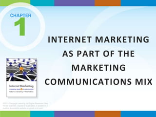 1

CHAPTER

INTERNET MARKETING
AS PART OF THE
MARKETING
COMMUNICATIONS MIX

©2013 Cengage Learning. All Rights Reserved. May
not be scanned, copied or duplicated, or posted to a
publicly accessible website, in whole or in part.

 