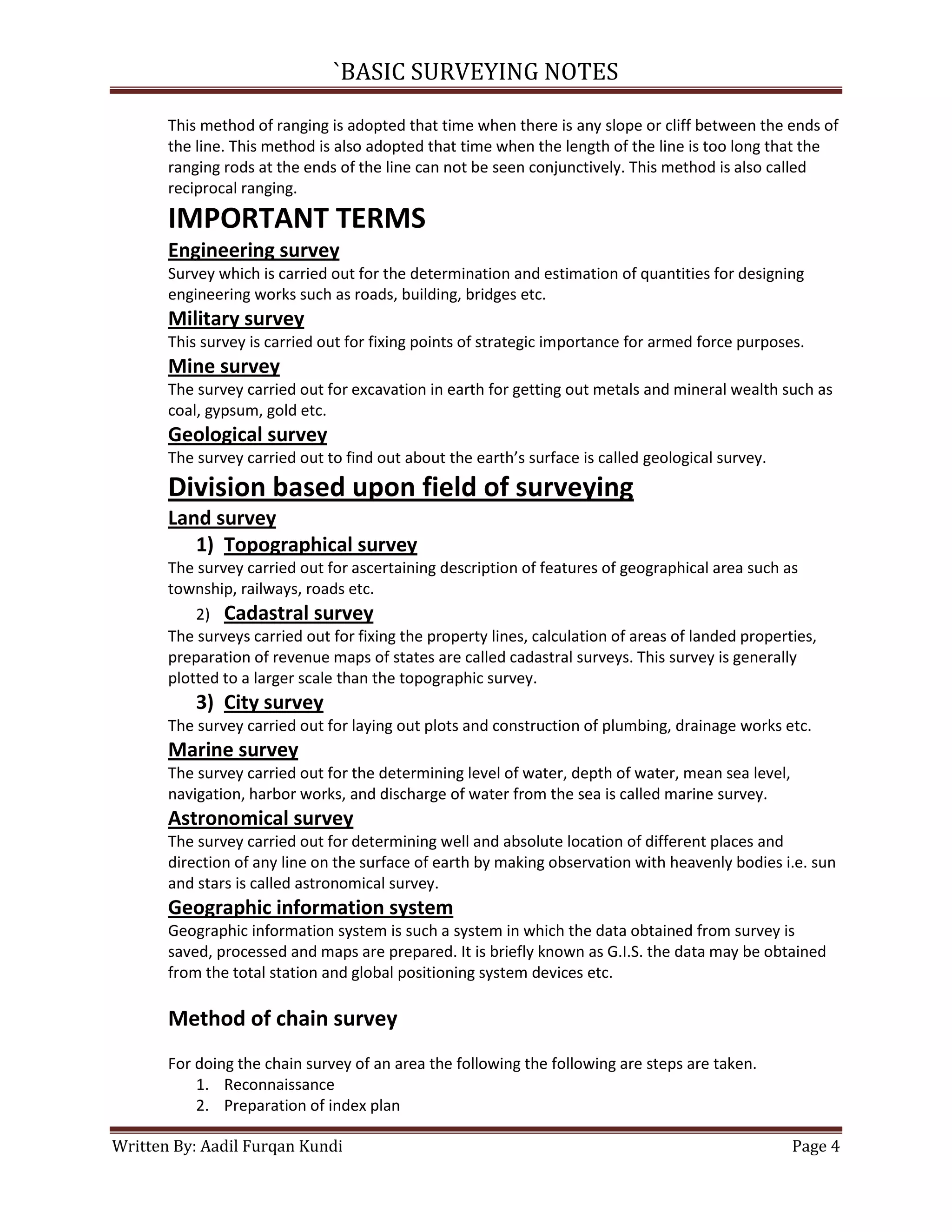 `BASIC SURVEYING NOTES
This method of ranging is adopted that time when there is any slope or cliff between the ends of
the line. This method is also adopted that time when the length of the line is too long that the
ranging rods at the ends of the line can not be seen conjunctively. This method is also called
reciprocal ranging.

IMPORTANT TERMS
Engineering survey
Survey which is carried out for the determination and estimation of quantities for designing
engineering works such as roads, building, bridges etc.

Military survey
This survey is carried out for fixing points of strategic importance for armed force purposes.

Mine survey
The survey carried out for excavation in earth for getting out metals and mineral wealth such as
coal, gypsum, gold etc.

Geological survey
The survey carried out to find out about the earth’s surface is called geological survey.

Division based upon field of surveying
Land survey
1) Topographical survey
The survey carried out for ascertaining description of features of geographical area such as
township, railways, roads etc.
2) Cadastral survey
The surveys carried out for fixing the property lines, calculation of areas of landed properties,
preparation of revenue maps of states are called cadastral surveys. This survey is generally
plotted to a larger scale than the topographic survey.

3) City survey
The survey carried out for laying out plots and construction of plumbing, drainage works etc.

Marine survey
The survey carried out for the determining level of water, depth of water, mean sea level,
navigation, harbor works, and discharge of water from the sea is called marine survey.

Astronomical survey
The survey carried out for determining well and absolute location of different places and
direction of any line on the surface of earth by making observation with heavenly bodies i.e. sun
and stars is called astronomical survey.

Geographic information system
Geographic information system is such a system in which the data obtained from survey is
saved, processed and maps are prepared. It is briefly known as G.I.S. the data may be obtained
from the total station and global positioning system devices etc.

Method of chain survey
For doing the chain survey of an area the following the following are steps are taken.
1. Reconnaissance
2. Preparation of index plan
Written By: Aadil Furqan Kundi

Page 4

 
