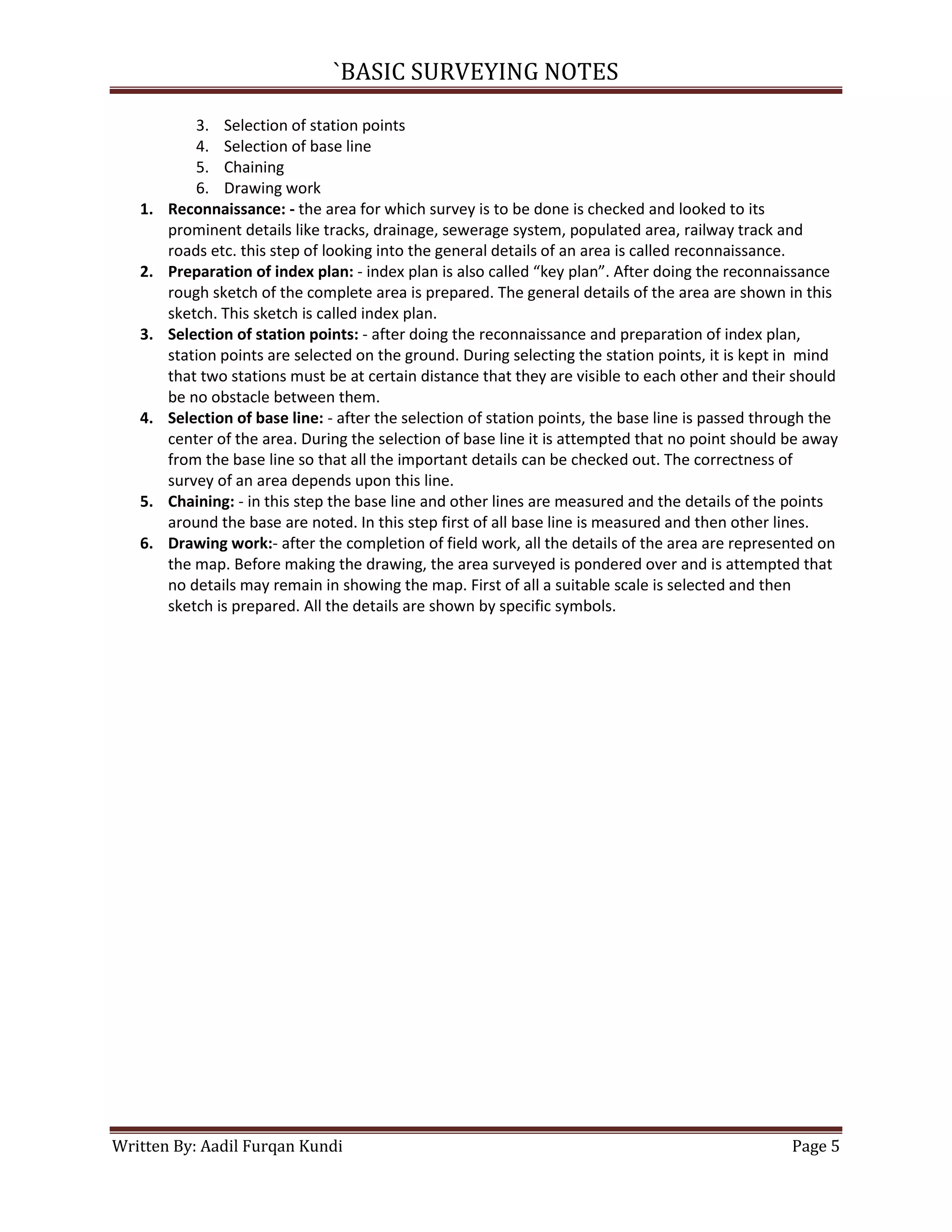 `BASIC SURVEYING NOTES

1.

2.

3.

4.

5.
6.

3. Selection of station points
4. Selection of base line
5. Chaining
6. Drawing work
Reconnaissance: - the area for which survey is to be done is checked and looked to its
prominent details like tracks, drainage, sewerage system, populated area, railway track and
roads etc. this step of looking into the general details of an area is called reconnaissance.
Preparation of index plan: - index plan is also called “key plan”. After doing the reconnaissance
rough sketch of the complete area is prepared. The general details of the area are shown in this
sketch. This sketch is called index plan.
Selection of station points: - after doing the reconnaissance and preparation of index plan,
station points are selected on the ground. During selecting the station points, it is kept in mind
that two stations must be at certain distance that they are visible to each other and their should
be no obstacle between them.
Selection of base line: - after the selection of station points, the base line is passed through the
center of the area. During the selection of base line it is attempted that no point should be away
from the base line so that all the important details can be checked out. The correctness of
survey of an area depends upon this line.
Chaining: - in this step the base line and other lines are measured and the details of the points
around the base are noted. In this step first of all base line is measured and then other lines.
Drawing work:- after the completion of field work, all the details of the area are represented on
the map. Before making the drawing, the area surveyed is pondered over and is attempted that
no details may remain in showing the map. First of all a suitable scale is selected and then
sketch is prepared. All the details are shown by specific symbols.

Written By: Aadil Furqan Kundi

Page 5

 