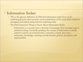 

Information Seeker




This is the glossary definition for Directed information seeker from my Emarketing glossary which provides succinct definitions of the many terms related to
managing and implementing Internet marketing today.
The Most Important Things to Know About Information Seeker
 Information as a concept bears a diversity of meanings, from everyday usage to
technical settings. Generally speaking, the concept of information is closely
related to notions of communication, constraint, control, data, form,
instruction, knowledge, meaning, mental stimulus, pattern, perception, and
representation

 