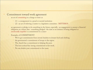 

Commitment toward work agreement


an act of committing to a charge or trust: as 



(1) : a consignment to a penal or mental institution 
(2) : an act of referring a matter to a legislative committee : MITTIMUS



an agreement or pledge to do something in the future; especially : an engagement to assume a financial
obligation at a future date : something pledged : the state or an instance of being obligated or
emotionally impelled <a commitment to a cause>



Examples of COMMITMENT
 We've got commitments from several charities to donate food and clothing.
 the government's commitment of troops to the region
 The church has a commitment to helping the poor.
 The boss noticed her strong commitment to her work.
 No one doubts your commitment to the cause.

 