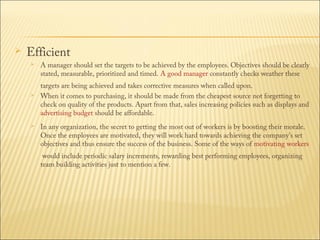 

Efficient






A manager should set the targets to be achieved by the employees. Objectives should be clearly
stated, measurable, prioritized and timed. A good manager constantly checks weather these

targets are being achieved and takes corrective measures when called upon.
When it comes to purchasing, it should be made from the cheapest source not forgetting to
check on quality of the products. Apart from that, sales increasing policies such as displays and 
advertising budget should be affordable.
In any organization, the secret to getting the most out of workers is by boosting their morale.
Once the employees are motivated, they will work hard towards achieving the company's set
objectives and thus ensure the success of the business. Some of the ways of motivating workers
 would include periodic salary increments, rewarding best performing employees, organizing
team building activities just to mention a few.

 