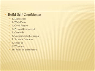 

Build Self Confidence











1. Dress Sharp
2. Walk Faster
3. Good Posture
4. Personal Commercial
5. Gratitude
6. Compliment other people
7. Sit in the front row
8. Speak up
9. Work out
10. Focus on contribution

 