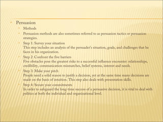 

Persuasion











Methods
Persuasion methods are also sometimes referred to as persuasion tactics or persuasion
strategies.
Step 1: Survey your situation
This step includes an analysis of the persuader's situation, goals, and challenges that he
faces in his organization.
Step 2: Confront the five barriers
Five obstacles pose the greatest risks to a successful influence encounter: relationships,
credibility, communication mismatches, belief systems, interest and needs.
Step 3: Make your pitch
People need a solid reason to justify a decision, yet at the same time many decisions are
made on the basis of intuition. This step also deals with presentation skills.
Step 4: Secure your commitments
In order to safeguard the long-time success of a persuasive decision, it is vital to deal with
politics at both the individual and organizational level.

 