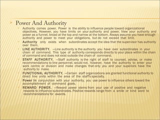 

Power And Authority











Authority  comes  power.  Power  is  the ability to influence people toward organizational
objectives.  However,  you  have  limits  on  your authority  and  power.  View  your  authority  and
power as a funnel, broad at the top and narrow at the bottom. Always assume you have enough
authority  and  power  to  meet  your  obligations,  but do  not  exceed  that  limit.
Authority   only   exists   when   subordinates accept the idea that the supervisor has authority
over  them.  
LINE AUTHORIT Y.  —Line authority is the authority  you  have  over  subordinates  in  your
chain  of  command.  This  type  of  authority corresponds directly to your place within the chain
of command and does not exist outside the chain of  command.
STAFF  AUTHORIT Y.  —Staff  authority  is the  right  of  staff  to  counsel,  advise,  or  make
recommendations to line personnel. would not,  however,  have  the  authority  to  enter  your
work  centre  or  division  and  make  changes  that only  you  and  your  superiors  have  the
 authority to  make.
FUNCTIONAL AUTHORIT Y. —Certain  staff organizations are granted functional authority to
direct  line  units  within  the  area  of  the  staff's specialty.
Power In  conjunction  with  your  authority,  you  use power to influence others toward the
accomplishment  of  command  goals.  
REWARD  POWER.  —Reward  power  stems from  your  use  of  positive  and  negative
 rewards to influence subordinates. Positive rewards range from  a  smile  or  kind  word  to
 recommendations for  awards.

 