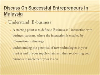 

Understand E-business


A starting point is to define e-Business as “ interaction with
business partners, where the interaction is enabled by
information technology



understanding the potential of new technologies in your
market and in your supply chain and then reorienting your
business to implement your vision

 