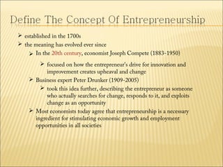  established in the 1700s
 the meaning has evolved ever since
 In the 20th century, economist Joseph Compete (1883-1950)
 focused on how the entrepreneur's drive for innovation and
improvement creates upheaval and change
 Business expert Peter Drunker (1909-2005)
 took this idea further, describing the entrepreneur as someone
who actually searches for change, responds to it, and exploits
change as an opportunity
 Most economists today agree that entrepreneurship is a necessary
ingredient for stimulating economic growth and employment
opportunities in all societies

 