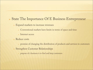 

State The Importance Of E Business Entrepreneur


Expand markets to increase revenues





Conventional markets have limits in terms of space and time
Internet access

Reduce costs




promise of changing the distribution of products and services to customers

Strengthen Customer Relationships


purpose of a business is to find and keep customers

 
