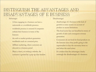 

Advantages


A firm engaging in e-business can have a



Disadvantages


growth in some sectors on account of

nationwide or a worldwide presence.


product or sector limitations

worldwide presence is ensured if companies
rethink their business in terms of the





worldwide reach at a nominal price.


generation


Affiliate marketing, where customers are
Many a times, on visiting a website, the

customer is greeted by a pop-up chat window.

Consumers do not look for food products on
the Internet since they prefer going to the
supermarket to buy the necessary items as

directed to a business portal


The food sector has not benefited in terms of
growth of sales and consequent revenue

Internet. 

the web to market products guarantees

disadvantage of e-business is the lack of

and when the need arises.


It's evident that the advantages clearly

outweigh the disadvantages of e-business.

 
