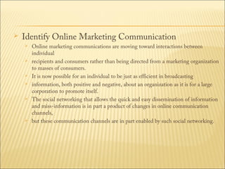 

Identify Online Marketing Communication











Online marketing communications are moving toward interactions between
individual
recipients and consumers rather than being directed from a marketing organization
to masses of consumers.
It is now possible for an individual to be just as efficient in broadcasting
information, both positive and negative, about an organization as it is for a large
corporation to promote itself.
The social networking that allows the quick and easy dissemination of information
and miss-information is in part a product of changes in online communication
channels,
but these communication channels are in part enabled by such social networking.

 