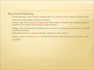 

Direct Email Marketing


E-mail marketing is a form of direct marketing which uses electronic mail as a means of communicating



commercial or fund-raising messages to an audience.
sending e-mails with the purpose of enhancing the relationship of a merchant with its current or previous
customers, to encourage customer loyalty and repeat business,






sending e-mails with the purpose of acquiring new customers or convincing current customers to purchase
something immediately,
adding advertisements to e-mails sent by other companies to their customers.
sending e-mails over the Internet, as e-mail did and does exist outside the Internet (e.g., network e-mail
and FIDO).

 