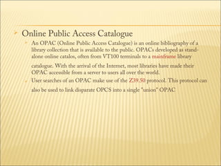 

Online Public Access Catalogue




An OPAC (Online Public Access Catalogue) is an online bibliography of a
library collection that is available to the public. OPACs developed as standalone online catalos, often from VT100 terminals to a mainframe library

catalogue. With the arrival of the Internet, most libraries have made their
OPAC accessible from a server to users all over the world.
User searches of an OPAC make use of the Z39.50 protocol. This protocol can
also be used to link disparate OPCS into a single "union" OPAC

 