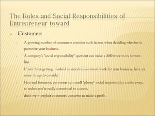 

Customers


A growing number of consumers consider such factors when deciding whether to
patronize your business.



A company's "social responsibility" quotient can make a difference to its bottom
line.



If you think getting involved in social causes would work for your business, here are
some things to consider



First and foremost, customers can smell "phony" social responsibility a mile away,
so unless you're really committed to a cause,



don't try to exploit customers' concerns to make a profit.

 