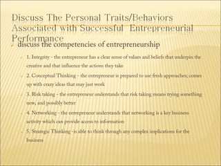 

discuss the competencies of entrepreneurship


1. Integrity - the entrepreneur has a clear sense of values and beliefs that underpin the
creative and that influence the actions they take 



2. Conceptual Thinking - the entrepreneur is prepared to use fresh approaches; comes
up with crazy ideas that may just work



3. Risk taking - the entrepreneur understands that risk taking means trying something
new, and possibly better 



4. Networking - the entrepreneur understands that networking is a key business
activity which can provide access to information 



5. Strategic Thinking -is able to think through any complex implications for the
business

 