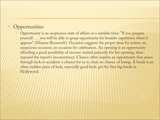 

Opportunities


Opportunity is an auspicious state of affairs or a suitable time: "If you prepare
yourself . . . you will be able to grasp opportunity for broader experience when it
appears" (Eleanor Roosevelt). Occasion suggests the proper time for action: an
auspicious occasion; an occasion for celebration. An opening is an opportunity
affording a good possibility of success: waited patiently for her opening, then
exposed the report's inconsistency. Chance often implies an opportunity that arises
through luck or accident: a chance for us to chat; no chance of losing. A break is an
often sudden piece of luck, especially good luck: got his first big break in
Hollywood.

 