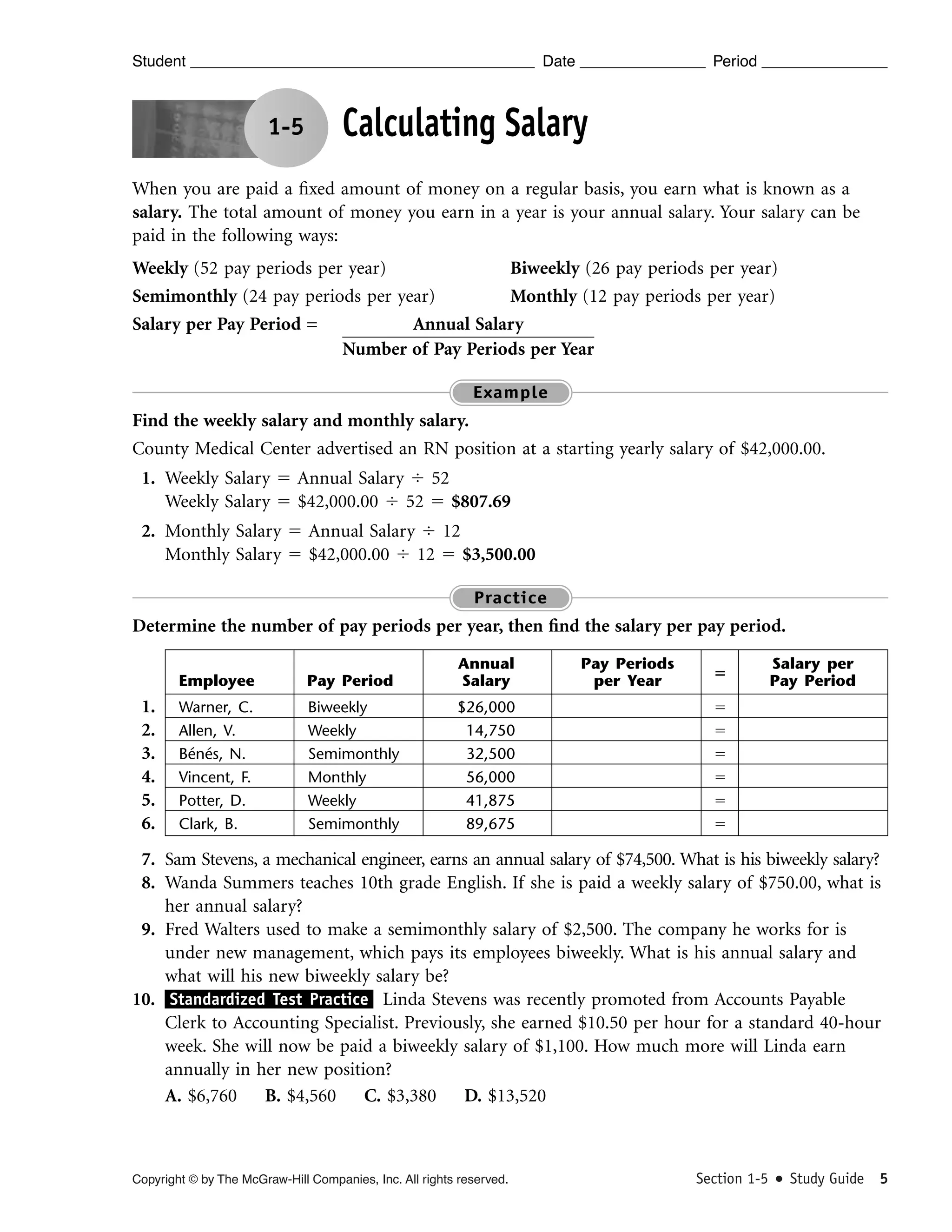 Student

Date

1-5

Period

Calculating Salary

When you are paid a ﬁxed amount of money on a regular basis, you earn what is known as a
salary. The total amount of money you earn in a year is your annual salary. Your salary can be
paid in the following ways:
Weekly (52 pay periods per year)
Biweekly (26 pay periods per year)
Semimonthly (24 pay periods per year)
Monthly (12 pay periods per year)
Salary per Pay Period =
Annual Salary
Number of Pay Periods per Year
Example

Find the weekly salary and monthly salary.
County Medical Center advertised an RN position at a starting yearly salary of $42,000.00.
1. Weekly Salary ϭ Annual Salary Ϭ 52
Weekly Salary ϭ $42,000.00 Ϭ 52 ϭ $807.69
2. Monthly Salary ϭ Annual Salary Ϭ 12
Monthly Salary ϭ $42,000.00 Ϭ 12 ϭ $3,500.00
Practice

Determine the number of pay periods per year, then ﬁnd the salary per pay period.
Employee

1.
2.
3.
4.
5.
6.

Pay Period

Annual
Salary

Warner, C.
Allen, V.
Bénés, N.
Vincent, F.
Potter, D.
Clark, B.

Biweekly
Weekly
Semimonthly
Monthly
Weekly
Semimonthly

$26,000
14,750
32,500
56,000
41,875
89,675

Pay Periods
per Year

‫؍‬

Salary per
Pay Period

ϭ
ϭ
ϭ
ϭ
ϭ
ϭ

7. Sam Stevens, a mechanical engineer, earns an annual salary of $74,500. What is his biweekly salary?
8. Wanda Summers teaches 10th grade English. If she is paid a weekly salary of $750.00, what is
her annual salary?
9. Fred Walters used to make a semimonthly salary of $2,500. The company he works for is
under new management, which pays its employees biweekly. What is his annual salary and
what will his new biweekly salary be?
10. Standardized Test Practice Linda Stevens was recently promoted from Accounts Payable
Clerk to Accounting Specialist. Previously, she earned $10.50 per hour for a standard 40-hour
week. She will now be paid a biweekly salary of $1,100. How much more will Linda earn
annually in her new position?
A. $6,760 B. $4,560 C. $3,380 D. $13,520

Copyright © by The McGraw-Hill Companies, Inc. All rights reserved.

Section 1-5

Study Guide 5

 