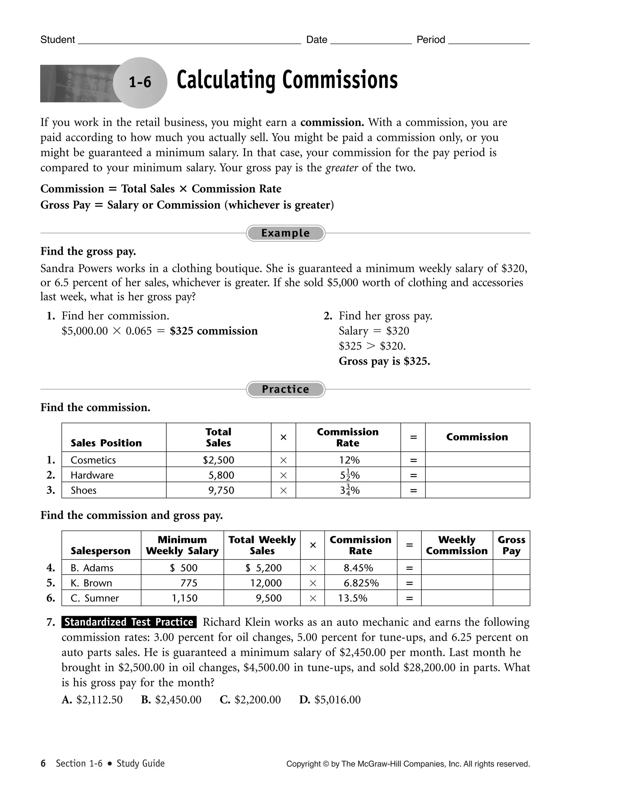 Student

Date

1-6

Period

Calculating Commissions

If you work in the retail business, you might earn a commission. With a commission, you are
paid according to how much you actually sell. You might be paid a commission only, or you
might be guaranteed a minimum salary. In that case, your commission for the pay period is
compared to your minimum salary. Your gross pay is the greater of the two.
Commission ‫ ؍‬Total Sales ؋ Commission Rate
Gross Pay ‫ ؍‬Salary or Commission (whichever is greater)
Example

Find the gross pay.
Sandra Powers works in a clothing boutique. She is guaranteed a minimum weekly salary of $320,
or 6.5 percent of her sales, whichever is greater. If she sold $5,000 worth of clothing and accessories
last week, what is her gross pay?
1. Find her commission.
$5,000.00 ϫ 0.065 ϭ $325 commission

2. Find her gross pay.
Salary ϭ $320
$325 Ͼ $320.
Gross pay is $325.
Practice

Find the commission.
Sales Position

1.
2.
3.

Total
Sales

؋

Commission
Rate

‫؍‬

Cosmetics
Hardware
Shoes

$2,500
5,800
9,750

ϫ
ϫ
ϫ

12%
1
5 2%
33%
4

‫؍‬
‫؍‬
‫؍‬

Commission

Find the commission and gross pay.
Salesperson

4.
5.
6.

Minimum
Total Weekly
Weekly Salary
Sales

B. Adams
K. Brown
C. Sumner

$ 500
775
1,150

$ 5,200
12,000
9,500

؋

Commission
Rate

‫؍‬

ϫ
ϫ
ϫ

8.45%
6.825%
13.5%

Weekly
Gross
Commission Pay

‫؍‬
‫؍‬
‫؍‬

7. Standardized Test Practice Richard Klein works as an auto mechanic and earns the following
commission rates: 3.00 percent for oil changes, 5.00 percent for tune-ups, and 6.25 percent on
auto parts sales. He is guaranteed a minimum salary of $2,450.00 per month. Last month he
brought in $2,500.00 in oil changes, $4,500.00 in tune-ups, and sold $28,200.00 in parts. What
is his gross pay for the month?
A. $2,112.50 B. $2,450.00 C. $2,200.00 D. $5,016.00

6 Section 1-6

Study Guide

Copyright © by The McGraw-Hill Companies, Inc. All rights reserved.

 