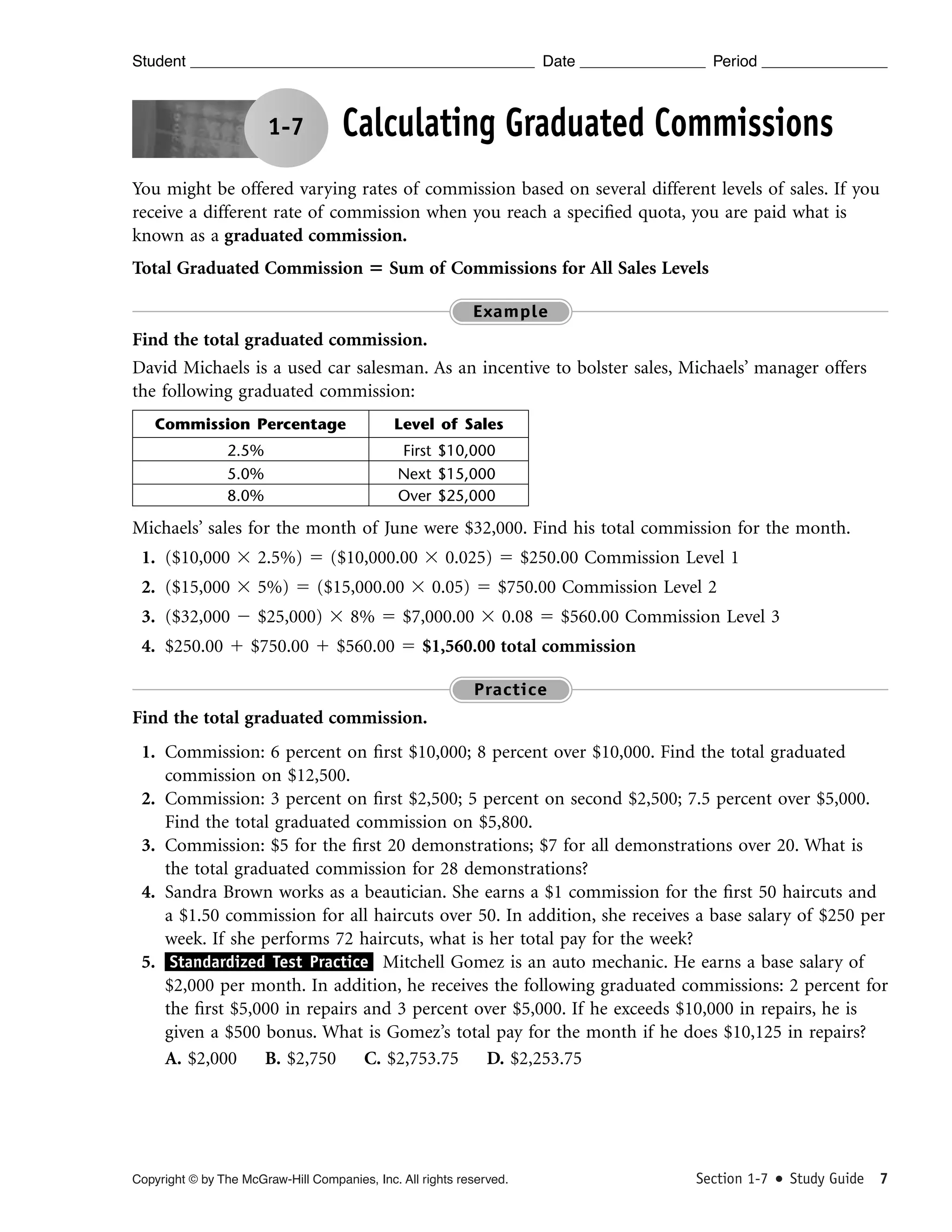 Student

Date

1-7

Period

Calculating Graduated Commissions

You might be offered varying rates of commission based on several different levels of sales. If you
receive a different rate of commission when you reach a speciﬁed quota, you are paid what is
known as a graduated commission.
Total Graduated Commission ‫ ؍‬Sum of Commissions for All Sales Levels
Example

Find the total graduated commission.
David Michaels is a used car salesman. As an incentive to bolster sales, Michaels’ manager offers
the following graduated commission:
Commission Percentage
2.5%
5.0%
8.0%

Level of Sales
First $10,000
Next $15,000
Over $25,000

Michaels’ sales for the month of June were $32,000. Find his total commission for the month.
1. ($10,000 ϫ 2.5%) ϭ ($10,000.00 ϫ 0.025) ϭ $250.00 Commission Level 1
2. ($15,000 ϫ 5%) ϭ ($15,000.00 ϫ 0.05) ϭ $750.00 Commission Level 2
3. ($32,000 Ϫ $25,000) ϫ 8% ϭ $7,000.00 ϫ 0.08 ϭ $560.00 Commission Level 3
4. $250.00 ϩ $750.00 ϩ $560.00 ϭ $1,560.00 total commission
Practice

Find the total graduated commission.
1. Commission: 6 percent on ﬁrst $10,000; 8 percent over $10,000. Find the total graduated
commission on $12,500.
2. Commission: 3 percent on ﬁrst $2,500; 5 percent on second $2,500; 7.5 percent over $5,000.
Find the total graduated commission on $5,800.
3. Commission: $5 for the ﬁrst 20 demonstrations; $7 for all demonstrations over 20. What is
the total graduated commission for 28 demonstrations?
4. Sandra Brown works as a beautician. She earns a $1 commission for the ﬁrst 50 haircuts and
a $1.50 commission for all haircuts over 50. In addition, she receives a base salary of $250 per
week. If she performs 72 haircuts, what is her total pay for the week?
5. Standardized Test Practice Mitchell Gomez is an auto mechanic. He earns a base salary of
$2,000 per month. In addition, he receives the following graduated commissions: 2 percent for
the ﬁrst $5,000 in repairs and 3 percent over $5,000. If he exceeds $10,000 in repairs, he is
given a $500 bonus. What is Gomez’s total pay for the month if he does $10,125 in repairs?
A. $2,000 B. $2,750 C. $2,753.75 D. $2,253.75

Copyright © by The McGraw-Hill Companies, Inc. All rights reserved.

Section 1-7

Study Guide 7

 