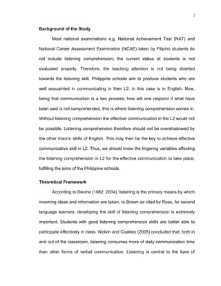 2

Background of the Study
Most national examinations e.g. National Achievement Test (NAT) and
National Career Assessment Examination (NCAE) taken by Filipino students do
not include listening comprehension; the current status of students is not
evaluated properly. Therefore, the teaching attention is not being diverted
towards the listening skill. Philippine schools aim to produce students who are
well acquainted in communicating in their L2; in this case is in English. Now,
being that communication is a two process; how will one respond if what have
been said is not comprehended, this is where listening comprehension comes in.
Without listening comprehension the effective communication in the L2 would not
be possible. Listening comprehension therefore should not be overshadowed by
the other macro- skills of English. This may then be the key to achieve effective
communicative skill in L2. Thus, we should know the lingering variables affecting
the listening comprehension in L2 for the effective communication to take place,
fulfilling the aims of the Philippine schools.
Theoretical Framework
According to Devine (1982; 2004), listening is the primary means by which
incoming ideas and information are taken; to Brown as cited by Ross, for second
language learners, developing the skill of listening comprehension is extremely
important. Students with good listening comprehension skills are better able to
participate effectively in class. Wolvin and Coakley (2005) concluded that, both in
and out of the classroom, listening consumes more of daily communication time
than other forms of verbal communication. Listening is central to the lives of

 