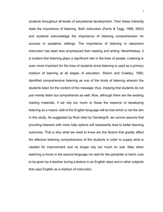 3

students throughout all levels of educational development. Then these indirectly
state the importance of listening. Both instructors (Ferris & Tagg, 1996; 2003)
and students acknowledge the importance of listening comprehension for
success in academic settings. The importance of listening in classroom
instruction has been less emphasized than reading and writing. Nevertheless, it
is evident that listening plays a significant role in the lives of people. Listening is
even more important for the lives of students since listening is used as a primary
medium of learning at all stages of education. Wolvin and Coakley, 1992;
identified comprehensive listening as one of the kinds of listening wherein the
students listen for the content of the message; thus, implying that students do not
just merely listen but comprehends as well. Now, although there are the existing
reading materials, if we rely too much to these the essence of developing
listening as a macro- skill of the English language will be lost which is not the aim
in this study. As suggested by Rost cited by Vandergrift, we cannot assume that
providing listeners with more help options will necessarily lead to better learning
outcomes. That is why what we need to know are the factors that greatly affect
the effective listening comprehension of the students in order to supply what is
needed for improvement and no longer rely too much on sub- titles when
watching a movie in the second language nor wait for the pamphlet or hand- outs
to be given by a teacher during a lecture in an English class and in other subjects
that uses English as a medium of instruction.

 