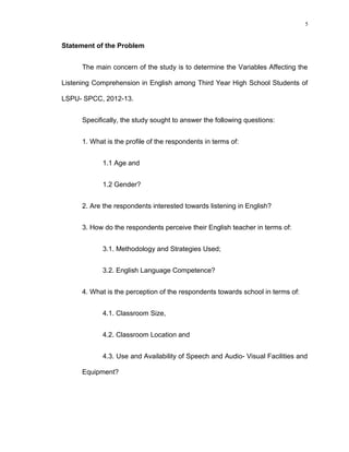 5

Statement of the Problem
The main concern of the study is to determine the Variables Affecting the
Listening Comprehension in English among Third Year High School Students of
LSPU- SPCC, 2012-13.
Specifically, the study sought to answer the following questions:
1. What is the profile of the respondents in terms of:
1.1 Age and
1.2 Gender?
2. Are the respondents interested towards listening in English?
3. How do the respondents perceive their English teacher in terms of:
3.1. Methodology and Strategies Used;
3.2. English Language Competence?
4. What is the perception of the respondents towards school in terms of:
4.1. Classroom Size,
4.2. Classroom Location and
4.3. Use and Availability of Speech and Audio- Visual Facilities and
Equipment?

 
