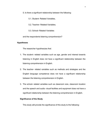 6

5. Is there a significant relationship between the following:
5.1. Student- Related Variables,
5.2. Teacher- Related Variables;
5.3. School- Related Variables
and the respondents listening comprehension?
Hypotheses
The researcher hypothesizes that:
1. The student- related variables such as age, gender and interest towards
listening in English does not have a significant relationship between the
listening comprehension in English.
2. The teacher- related variables such as methods and strategies and the
English language competence does not have a significant relationship
between the listening comprehension in English.
3. The school- related variables such as classroom size, classroom location
and the speech and audio- visual facilities and equipment does not have a
significant relationship between the listening comprehension in English.
Significance of the Study
This study will provide the significance of this study to the following:

 