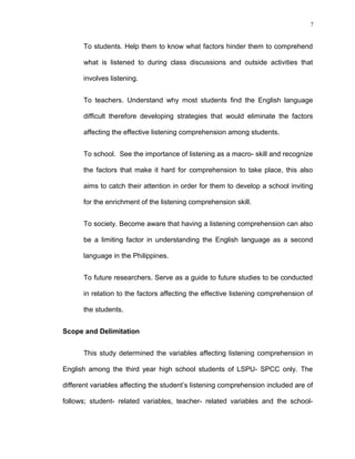 7

To students. Help them to know what factors hinder them to comprehend
what is listened to during class discussions and outside activities that
involves listening.
To teachers. Understand why most students find the English language
difficult therefore developing strategies that would eliminate the factors
affecting the effective listening comprehension among students.
To school. See the importance of listening as a macro- skill and recognize
the factors that make it hard for comprehension to take place, this also
aims to catch their attention in order for them to develop a school inviting
for the enrichment of the listening comprehension skill.
To society. Become aware that having a listening comprehension can also
be a limiting factor in understanding the English language as a second
language in the Philippines.
To future researchers. Serve as a guide to future studies to be conducted
in relation to the factors affecting the effective listening comprehension of
the students.
Scope and Delimitation
This study determined the variables affecting listening comprehension in
English among the third year high school students of LSPU- SPCC only. The
different variables affecting the student’s listening comprehension included are of
follows; student- related variables, teacher- related variables and the school-

 