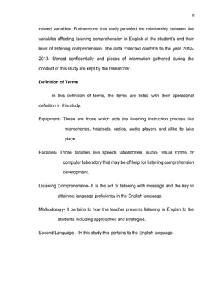 8

related variables. Furthermore, this study provided the relationship between the
variables affecting listening comprehension in English of the student’s and their
level of listening comprehension. The data collected conform to the year 20122013. Utmost confidentially and pieces of information gathered during the
conduct of this study are kept by the researcher.
Definition of Terms
In this definition of terms, the terms are listed with their operational
definition in this study.
Equipment- These are those which aids the listening instruction process like
microphones, headsets, radios, audio players and alike to take
place
Facilities- Those facilities like speech laboratories, audio- visual rooms or
computer laboratory that may be of help for listening comprehension
development.
Listening Comprehension- It is the act of listening with message and the key in
attaining language proficiency in the English language.
Methodology- It pertains to how the teacher presents listening in English to the
students including approaches and strategies.
Second Language – In this study this pertains to the English language.

 