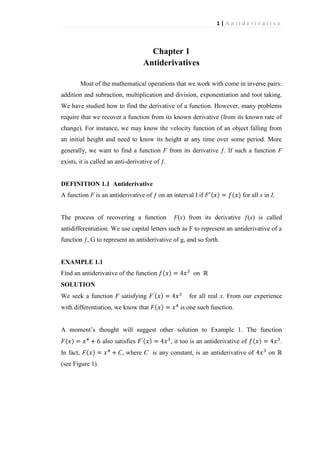 1|Antiderivative

Chapter 1
Antiderivatives
Most of the mathematical operations that we work with come in inverse pairs:
addition and subraction, multiplication and division, exponentiation and root taking.
We have studied how to find the derivative of a function. However, many problems
require that we recover a function from its known derivative (from its known rate of
change). For instance, we may know the velocity function of an object falling from
an initial height and need to know its height at any time over some period. More
generally, we want to find a function F from its derivative ƒ. If such a function F
exists, it is called an anti-derivative of ƒ.

DEFINITION 1.1 Antiderivative
A function F is an antiderivative of ƒ on an interval I if

The process of recovering a function

for all x in I.

F(x) from its derivative ƒ(x) is called

antidifferentiation. We use capital letters such as F to represent an antiderivative of a
function ƒ, G to represent an antiderivative of g, and so forth.

EXAMPLE 1.1
Find an antiderivative of the function

on

SOLUTION
We seek a function F satisfying
with differentiation, we know that

for all real x. From our experience
is one such function.

A moment’s thought will suggest other solution to Example 1. The function
also satisfies
In fact,
(see Figure 1).

, it too is an antiderivative of

, where C is any constant, is an antiderivative of

.
on

 