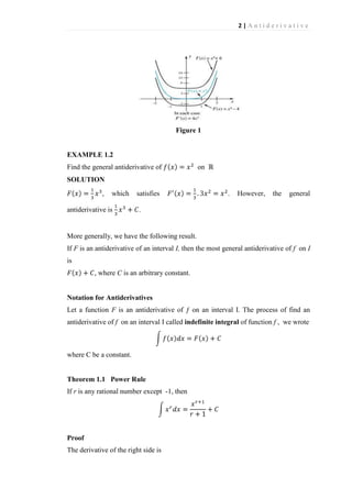 2|Antiderivative

Figure 1

EXAMPLE 1.2
Find the general antiderivative of

on

SOLUTION
,

which

antiderivative is

satisfies

.

However,

the

general

.

More generally, we have the following result.
If F is an antiderivative of an interval I, then the most general antiderivative of f on I
is
, where C is an arbitrary constant.

Notation for Antiderivatives
Let a function F is an antiderivative of ƒ on an interval I. The process of find an
antiderivative of f on an interval I called indefinite integral of function f , we wrote

where C be a constant.

Theorem 1.1 Power Rule
If r is any rational number except -1, then

Proof
The derivative of the right side is

 