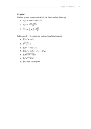 6|Antiderivative

Exercise 1
Find the general antiderivative
1.

for each of the following.

+3

2.
3.

In Problem 4 – 10, evaluate the indicated indefinite integrals.
4.
5.
6.
7.
8.
9.
10.

 