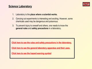 Science Laboratory
1. Laboratory is the place where a scientist works.
2. Carrying out experiments is interesting and exciting. However, some
chemicals used may be dangerous and poisonous.
3. To prevent injury to oneself and others, one needs to know the
general rules and safety precautions in a laboratory.

Click here to see the rules and safety precautions in the laboratory.
Click here to see the general laboratory apparatus and their uses.
Click here to see the hazard warning symbol

OUT

 
