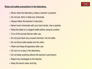 Rules and safety precautions in the laboratory.

- Never enter the laboratory unless a teacher is present.
- Do not eat, drink or taste any chemicals.
- Always follow the teacher’s instruction.
- Never touch chemicals with your bare hands. Use a spatula.
- Read the label on a reagent bottle before using its content.
- Turn of the bunsen Burner after use.
- Do not pure back any unused chemical into its bottle.
- Do not throw solid wastes into the sinks.
- Wash and keep all apparatus after use.
- Do not run or play in the laboratory.
- Do not taste anything without the teacher’s permission.
- Report any breakages to the teacher.
- Keep the bench clean and tidy.

BACK

 