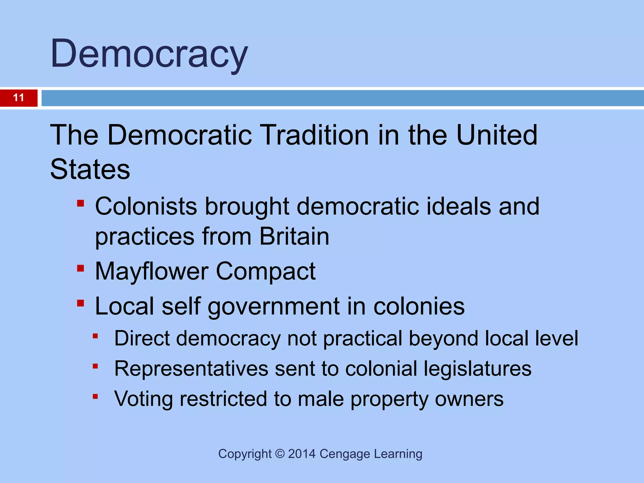 Democracy
11

The Democratic Tradition in the United
States
 Colonists brought democratic ideals and

practices from Britain
 Mayflower Compact
 Local self government in colonies




Direct democracy not practical beyond local level
Representatives sent to colonial legislatures
Voting restricted to male property owners
Copyright © 2014 Cengage Learning

 