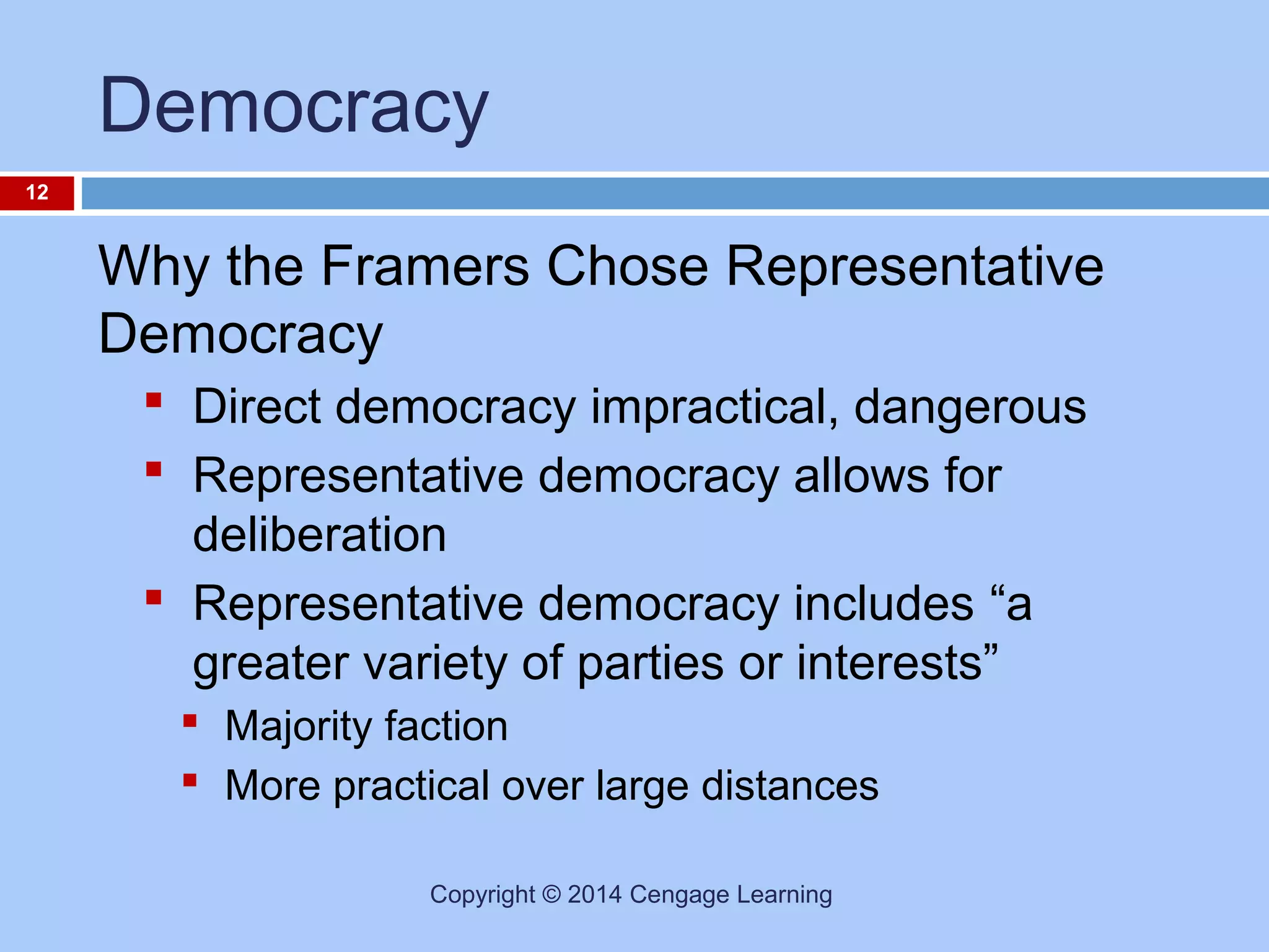 Democracy
12

Why the Framers Chose Representative
Democracy
 Direct democracy impractical, dangerous
 Representative democracy allows for
deliberation
 Representative democracy includes “a
greater variety of parties or interests”
 Majority faction
 More practical over large distances
Copyright © 2014 Cengage Learning

 