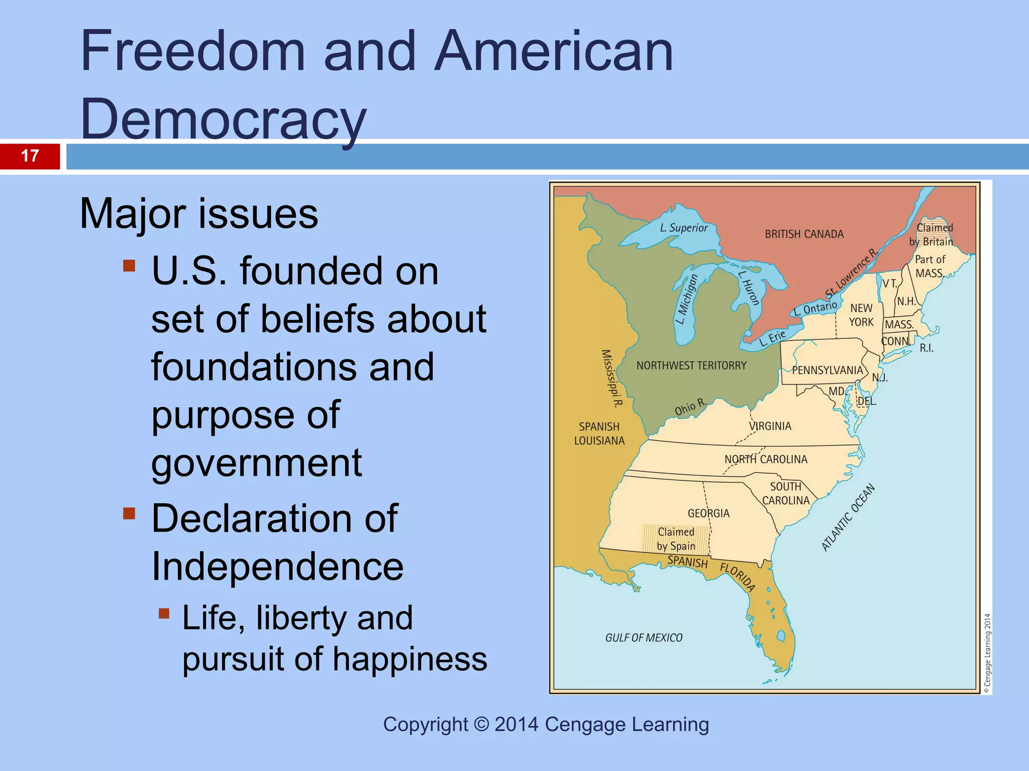17

Freedom and American
Democracy
Major issues
 U.S. founded on
set of beliefs about
foundations and
purpose of
government
 Declaration of
Independence
 Life, liberty and
pursuit of happiness
Copyright © 2014 Cengage Learning

 